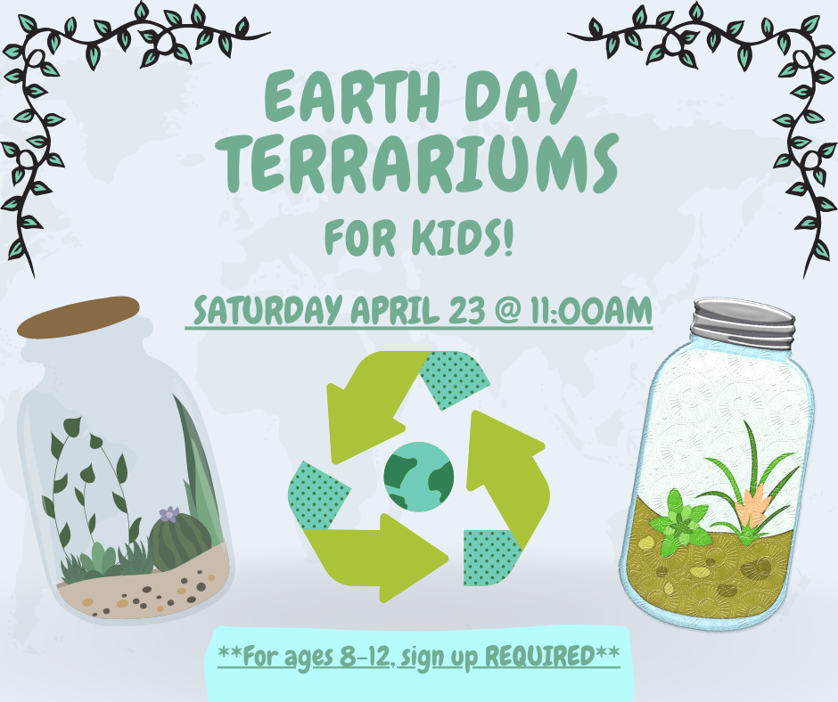 Recycle logo with Earth in the center. Vines in the corner of the image. Two mason jar terrariums on either side of the recycle logo. Text reads: Earth Day Terrariums for Kids! Saturday, April 23rd at 11:00 AM. For kids 8 - 12, sign up REQUIRED. 