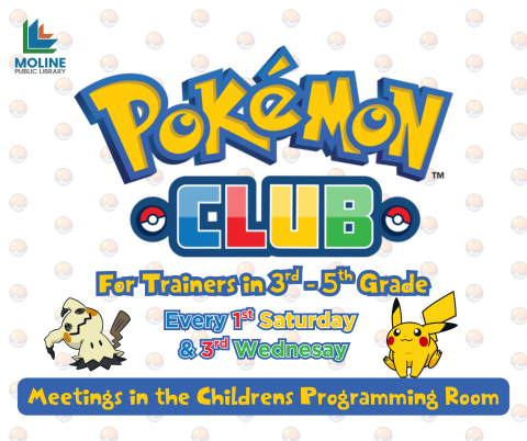 Image of Pikachu and Mimikyu facing upwards towards the text on a background of Pokeballs. Text reads: Pokemon Club; For Trainers in 3rd - 5th Grade, Every 1st Saturday & 3rd Wednesday, Meetings in the Childrens Programming Room